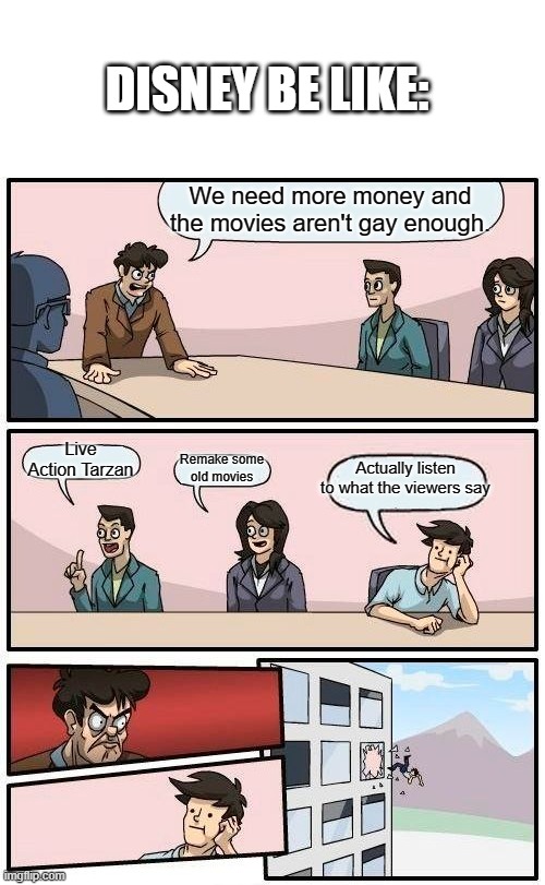 Yeah most of the time. | DISNEY BE LIKE:; We need more money and the movies aren't gay enough. Live Action Tarzan; Remake some old movies; Actually listen to what the viewers say | image tagged in memes,boardroom meeting suggestion | made w/ Imgflip meme maker