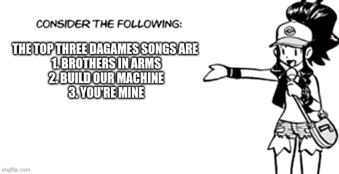 Consider the following pokespe | THE TOP THREE DAGAMES SONGS ARE 
1. BROTHERS IN ARMS
2. BUILD OUR MACHINE
3. YOU'RE MINE | image tagged in consider the following pokespe | made w/ Imgflip meme maker