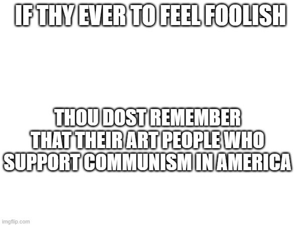 Stop Communists! | IF THY EVER TO FEEL FOOLISH; THOU DOST REMEMBER THAT THEIR ART PEOPLE WHO SUPPORT COMMUNISM IN AMERICA | image tagged in dank memes,blank white template,communism,socialist,bad,stop it | made w/ Imgflip meme maker