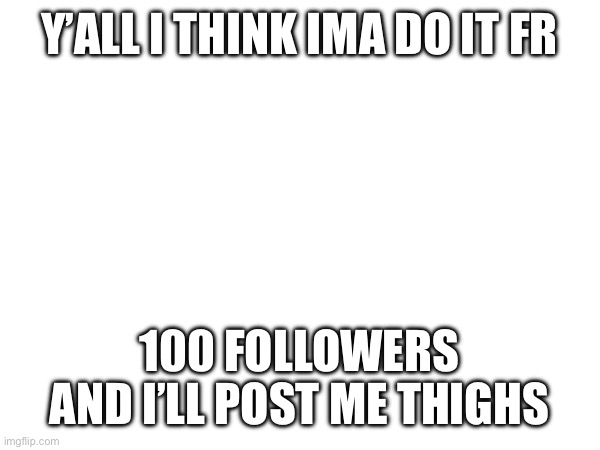 Y’ALL I THINK IMA DO IT FR; 100 FOLLOWERS AND I’LL POST ME THIGHS | made w/ Imgflip meme maker