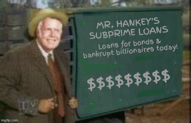 Mr. Hankey's loan | MR. HANKEY'S SUBPRIME LOANS; Loans for bonds & bankrupt billionaires today! $$$$$$$$$ | image tagged in trump's bonds,trump's bankrupt,maga the moocher,trump crime family,green acers,mr haney | made w/ Imgflip meme maker