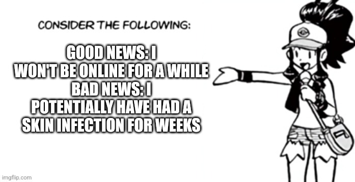 Consider the following pokespe | GOOD NEWS: I WON'T BE ONLINE FOR A WHILE
BAD NEWS: I POTENTIALLY HAVE HAD A SKIN INFECTION FOR WEEKS | image tagged in consider the following pokespe | made w/ Imgflip meme maker