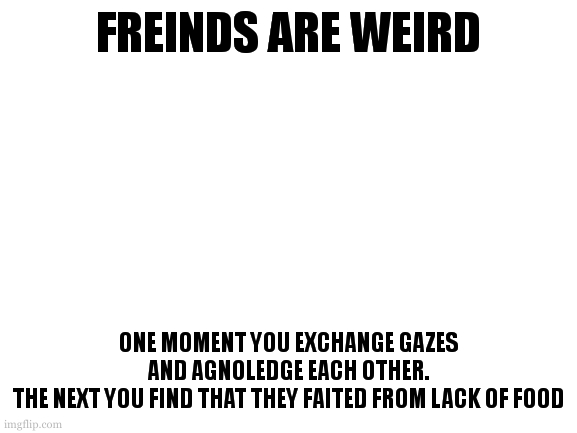 and thay have also been sick for that last instances you could of seen them | FREINDS ARE WEIRD; ONE MOMENT YOU EXCHANGE GAZES AND AGNOLEDGE EACH OTHER.
THE NEXT YOU FIND THAT THEY FAITED FROM LACK OF FOOD | image tagged in goodness bud you are smarter than that | made w/ Imgflip meme maker
