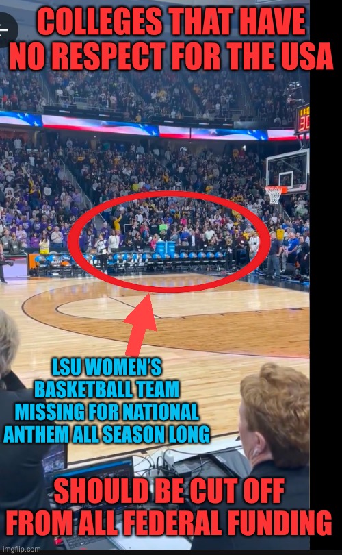 People/organizations who have no respect for the country should not get any federal funds. | COLLEGES THAT HAVE NO RESPECT FOR THE USA; LSU WOMEN’S BASKETBALL TEAM MISSING FOR NATIONAL ANTHEM ALL SEASON LONG; SHOULD BE CUT OFF FROM ALL FEDERAL FUNDING | image tagged in lsu,womens basketball,national anthem,missing,no respect,no funding | made w/ Imgflip meme maker