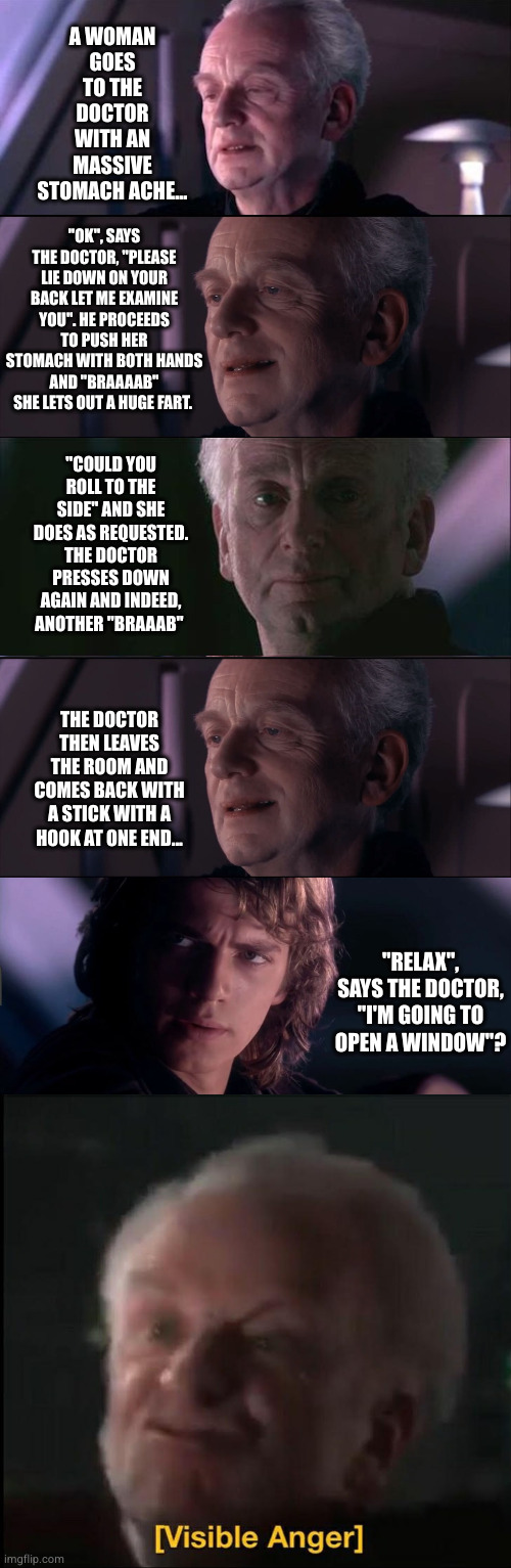 Palp tells a joke | A WOMAN GOES TO THE DOCTOR
WITH AN MASSIVE STOMACH ACHE... "OK", SAYS THE DOCTOR, "PLEASE LIE DOWN ON YOUR BACK LET ME EXAMINE YOU". HE PROCEEDS TO PUSH HER STOMACH WITH BOTH HANDS AND "BRAAAAB" SHE LETS OUT A HUGE FART. "COULD YOU ROLL TO THE SIDE" AND SHE DOES AS REQUESTED. THE DOCTOR PRESSES DOWN AGAIN AND INDEED, ANOTHER "BRAAAB"; THE DOCTOR THEN LEAVES THE ROOM AND COMES BACK WITH A STICK WITH A HOOK AT ONE END... "RELAX", SAYS THE DOCTOR, "I'M GOING TO OPEN A WINDOW"? | image tagged in palpatine unnatural,palpatine ironic,anakin - possible to learn this power,farting,women,dad joke | made w/ Imgflip meme maker