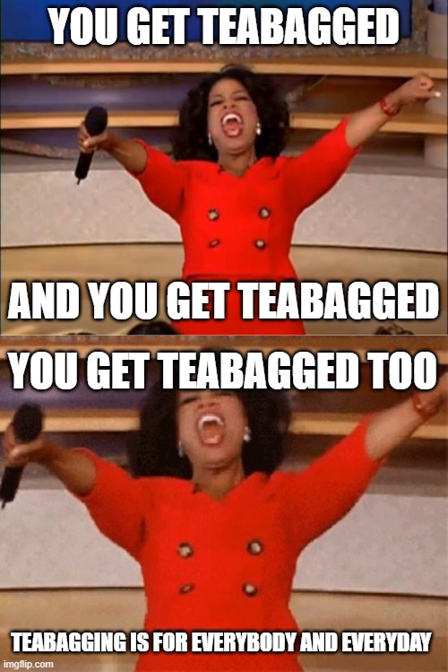 teabagging is for everyday | YOU GET TEABAGGED; AND YOU GET TEABAGGED; YOU GET TEABAGGED TOO; TEABAGGING IS FOR EVERYBODY AND EVERYDAY | image tagged in memes,oprah you get a,opera | made w/ Imgflip meme maker