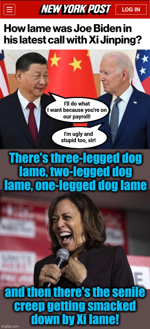 Pathetic | I'll do what
I want because you're on
our payroll! I'm ugly and
stupid too, sir! There's three-legged dog
lame, two-legged dog
lame, one-legged dog lame; and then there's the senile
creep getting smacked
down by Xi lame! | image tagged in kamala laughing,memes,joe biden,xi jinping,china,corruption | made w/ Imgflip meme maker