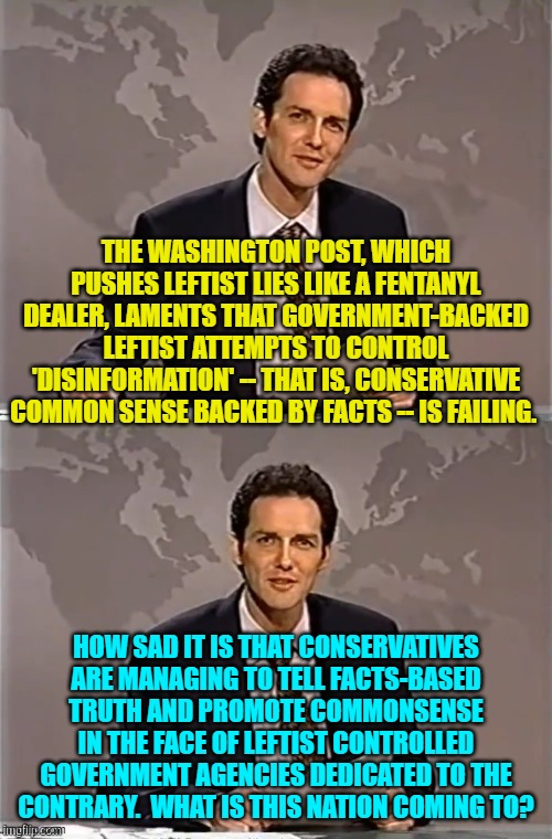 It's a tragedy of honesty and facts, isn't it? | THE WASHINGTON POST, WHICH PUSHES LEFTIST LIES LIKE A FENTANYL DEALER, LAMENTS THAT GOVERNMENT-BACKED LEFTIST ATTEMPTS TO CONTROL 'DISINFORMATION' -- THAT IS, CONSERVATIVE COMMON SENSE BACKED BY FACTS -- IS FAILING. HOW SAD IT IS THAT CONSERVATIVES ARE MANAGING TO TELL FACTS-BASED TRUTH AND PROMOTE COMMONSENSE IN THE FACE OF LEFTIST CONTROLLED GOVERNMENT AGENCIES DEDICATED TO THE CONTRARY.  WHAT IS THIS NATION COMING TO? | image tagged in weekend update with norm | made w/ Imgflip meme maker