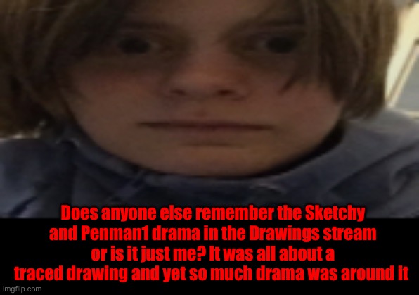 I miss Sketchy, his art style was fun | Does anyone else remember the Sketchy and Penman1 drama in the Drawings stream or is it just me? It was all about a traced drawing and yet so much drama was around it | image tagged in darthswede silly serious face | made w/ Imgflip meme maker