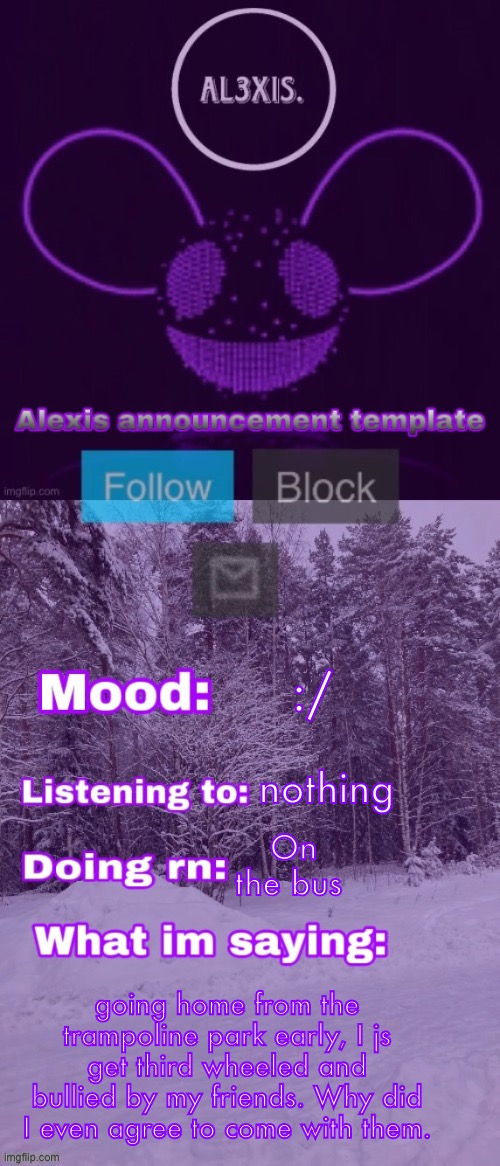 Alexis announcement template (credits to Rose-Lalonde) | :/; nothing; On the bus; going home from the trampoline park early, I js get third wheeled and bullied by my friends. Why did I even agree to come with them. | image tagged in alexis announcement template credits to rose-lalonde | made w/ Imgflip meme maker