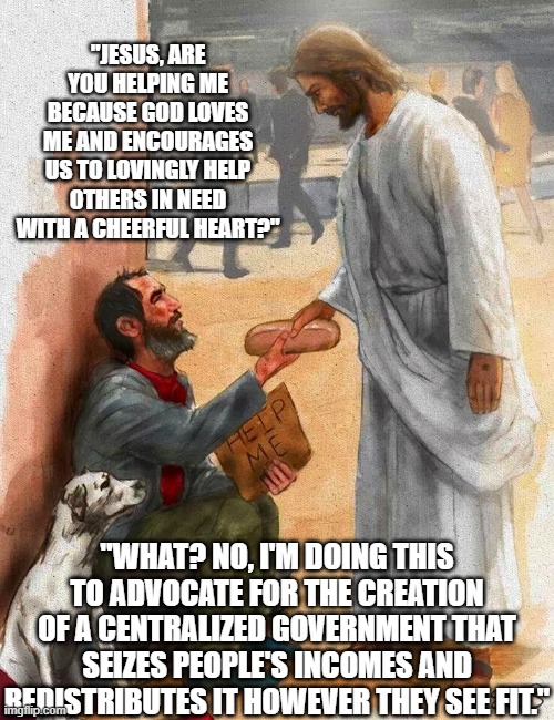 Things Jesus Never Said Part 2 | "JESUS, ARE YOU HELPING ME BECAUSE GOD LOVES ME AND ENCOURAGES US TO LOVINGLY HELP OTHERS IN NEED WITH A CHEERFUL HEART?"; "WHAT? NO, I'M DOING THIS TO ADVOCATE FOR THE CREATION OF A CENTRALIZED GOVERNMENT THAT SEIZES PEOPLE'S INCOMES AND REDISTRIBUTES IT HOWEVER THEY SEE FIT." | image tagged in socialist jesus,socialism,democratic party,leftists,conservatives,republicans | made w/ Imgflip meme maker