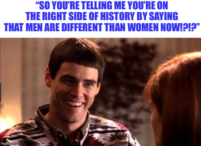 Brave New World | “SO YOU’RE TELLING ME YOU’RE ON THE RIGHT SIDE OF HISTORY BY SAYING THAT MEN ARE DIFFERENT THAN WOMEN NOW!?!?” | image tagged in so you're telling me there's a chance | made w/ Imgflip meme maker