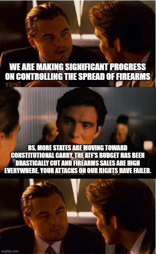 We will protect ourselves | WE ARE MAKING SIGNIFICANT PROGRESS ON CONTROLLING THE SPREAD OF FIREARMS; BS, MORE STATES ARE MOVING TOWARD CONSTITUTIONAL CARRY, THE ATF'S BUDGET HAS BEEN DRASTICALLY CUT AND FIREARMS SALES ARE HIGH EVERYWHERE. YOUR ATTACKS ON OUR RIGHTS HAVE FAILED. | image tagged in memes,inception,democrat war on america,2nd amendment,gun rights,self defense | made w/ Imgflip meme maker