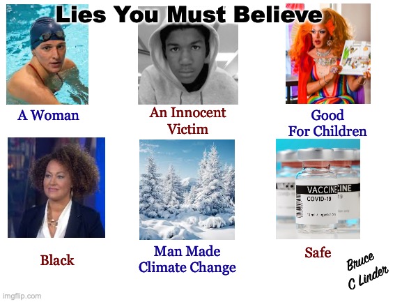 Lies You Must Believe | Lies You Must Believe; Good
For Children; An Innocent
Victim; A Woman; Bruce
C Linder; Man Made
Climate Change; Safe; Black | image tagged in lies,man made climate change,racism,drag queen story hour,covid vaccine,trayvon martin | made w/ Imgflip meme maker