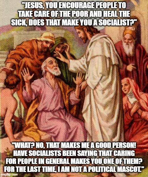Things Jesus would probably Say Today | "JESUS, YOU ENCOURAGE PEOPLE TO TAKE CARE OF THE POOR AND HEAL THE SICK, DOES THAT MAKE YOU A SOCIALIST?"; "WHAT? NO, THAT MAKES ME A GOOD PERSON! HAVE SOCIALISTS BEEN SAYING THAT CARING FOR PEOPLE IN GENERAL MAKES YOU ONE OF THEM? FOR THE LAST TIME, I AM NOT A POLITICAL MASCOT." | image tagged in socialist jesus,socialism,capitalist and communist,republicans,democrats,democratic socialism | made w/ Imgflip meme maker