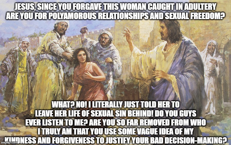 Things Jesus Would Probably Say Today | JESUS, SINCE YOU FORGAVE THIS WOMAN CAUGHT IN ADULTERY ARE YOU FOR POLYAMOROUS RELATIONSHIPS AND SEXUAL FREEDOM? WHAT? NO! I LITERALLY JUST TOLD HER TO LEAVE HER LIFE OF SEXUAL SIN BEHIND! DO YOU GUYS EVER LISTEN TO ME? ARE YOU SO FAR REMOVED FROM WHO I TRULY AM THAT YOU USE SOME VAGUE IDEA OF MY KINDNESS AND FORGIVENESS TO JUSTIFY YOUR BAD DECISION-MAKING? | image tagged in jesus christ,socialist jesus,r/dankchristianmemes,funny meme,political meme,relatable memes | made w/ Imgflip meme maker