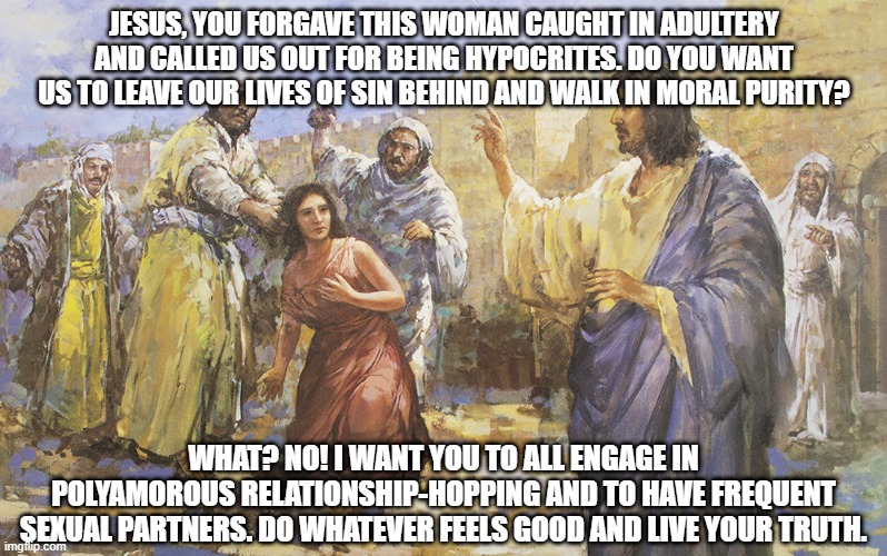 Things Jesus Never Said Part 3 | JESUS, YOU FORGAVE THIS WOMAN CAUGHT IN ADULTERY AND CALLED US OUT FOR BEING HYPOCRITES. DO YOU WANT US TO LEAVE OUR LIVES OF SIN BEHIND AND WALK IN MORAL PURITY? WHAT? NO! I WANT YOU TO ALL ENGAGE IN POLYAMOROUS RELATIONSHIP-HOPPING AND TO HAVE FREQUENT SEXUAL PARTNERS. DO WHATEVER FEELS GOOD AND LIVE YOUR TRUTH. | image tagged in socialist jesus,christian memes,socialism,communism and capitalism,jesus said,lgbtq | made w/ Imgflip meme maker