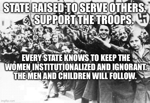 Nazis | STATE RAISED TO SERVE OTHERS.           SUPPORT THE TROOPS. EVERY STATE KNOWS TO KEEP THE WOMEN INSTITUTIONALIZED AND IGNORANT.  THE MEN AND CHILDREN WILL FOLLOW. | image tagged in nazis | made w/ Imgflip meme maker