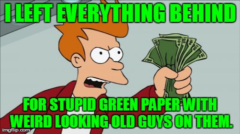 Shut Up And Take My Money Fry | I LEFT EVERYTHING BEHIND FOR STUPID GREEN PAPER WITH WEIRD LOOKING OLD GUYS ON THEM. | image tagged in memes,shut up and take my money fry | made w/ Imgflip meme maker