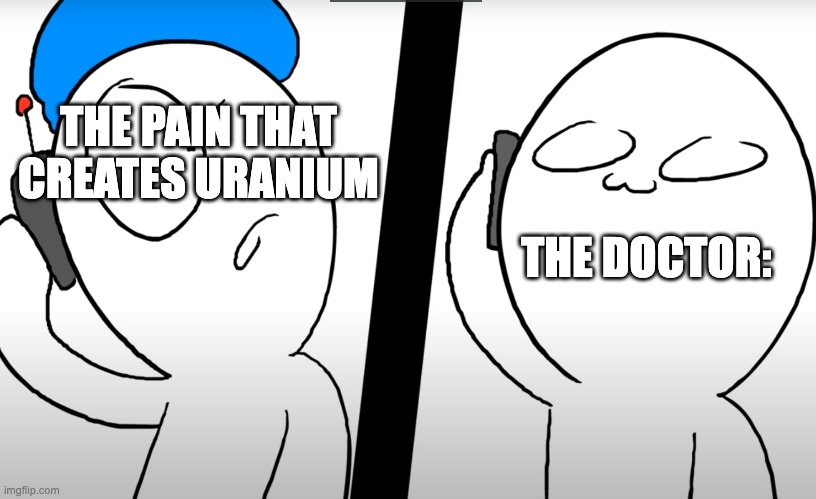 Me Going to the Doctor: | THE PAIN THAT CREATES URANIUM; THE DOCTOR: | image tagged in konuri calls somacguffin | made w/ Imgflip meme maker