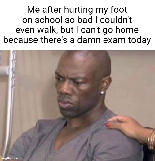Black guy angry and crying | Me after hurting my foot on school so bad I couldn't even walk, but I can't go home because there's a damn exam today | image tagged in black guy angry and crying | made w/ Imgflip meme maker