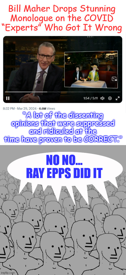 Bill Maher – About to Be Cancelled from the NPC Liberal Club | Bill Maher Drops Stunning Monologue on the COVID “Experts” Who Got It Wrong; “A lot of the dissenting opinions that were suppressed and ridiculed at the time have proven to be CORRECT.”; NO NO... RAY EPPS DID IT | image tagged in npc-crowd,blame fed ray epps,how quickly they turn on their own,bill maher outcast | made w/ Imgflip meme maker