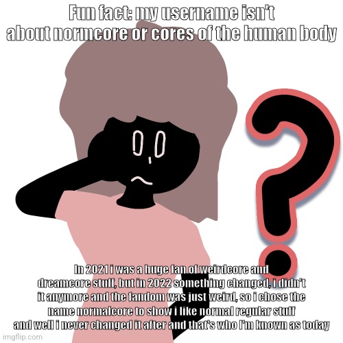 whuh ? | Fun fact: my username isn't about normcore or cores of the human body; In 2021 i was a huge fan of weirdcore and dreamcore stuff, but in 2022 something changed, i didn't it anymore and the fandom was just weird, so i chose the name normalcore to show i like normal regular stuff and well i never changed it after and that's who I'm known as today | image tagged in whuh | made w/ Imgflip meme maker