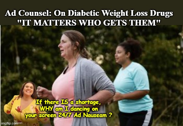 When you don't have a Fed mandated "Vaccine" anymore, ya gotta HUSTLE ! | Ad Counsel: On Diabetic Weight Loss Drugs 
"IT MATTERS WHO GETS THEM"; If there IS a shortage, WHY am I dancing on your screen 24/7 Ad Nauseam ? | image tagged in jardiance shortage meme | made w/ Imgflip meme maker