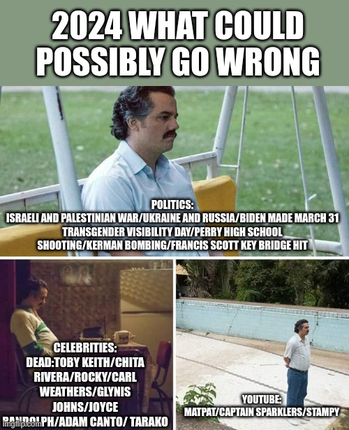 If I missed any put it in the comments | 2024 WHAT COULD POSSIBLY GO WRONG; POLITICS:
ISRAELI AND PALESTINIAN WAR/UKRAINE AND RUSSIA/BIDEN MADE MARCH 31 TRANSGENDER VISIBILITY DAY/PERRY HIGH SCHOOL SHOOTING/KERMAN BOMBING/FRANCIS SCOTT KEY BRIDGE HIT; CELEBRITIES:
DEAD:TOBY KEITH/CHITA RIVERA/ROCKY/CARL WEATHERS/GLYNIS JOHNS/JOYCE RANDOLPH/ADAM CANTO/ TARAKO; YOUTUBE:
MATPAT/CAPTAIN SPARKLERS/STAMPY | image tagged in memes,sad pablo escobar | made w/ Imgflip meme maker