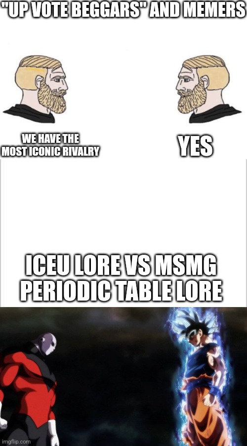 "UP VOTE BEGGARS" AND MEMERS; YES; WE HAVE THE MOST ICONIC RIVALRY; ICEU LORE VS MSMG PERIODIC TABLE LORE | image tagged in double yes chad,white background,goku vs jiren | made w/ Imgflip meme maker