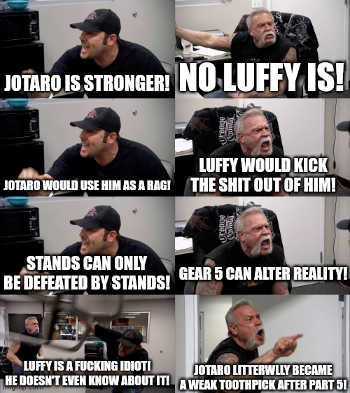 Most normal Powerscaling argument | JOTARO IS STRONGER! NO LUFFY IS! JOTARO WOULD USE HIM AS A RAG! LUFFY WOULD KICK THE SHIT OUT OF HIM! GEAR 5 CAN ALTER REALITY! STANDS CAN ONLY BE DEFEATED BY STANDS! LUFFY IS A FUCKING IDIOT! HE DOESN'T EVEN KNOW ABOUT IT! JOTARO LITTERWLLY BECAME A WEAK TOOTHPICK AFTER PART 5! | image tagged in american chopper extended | made w/ Imgflip meme maker