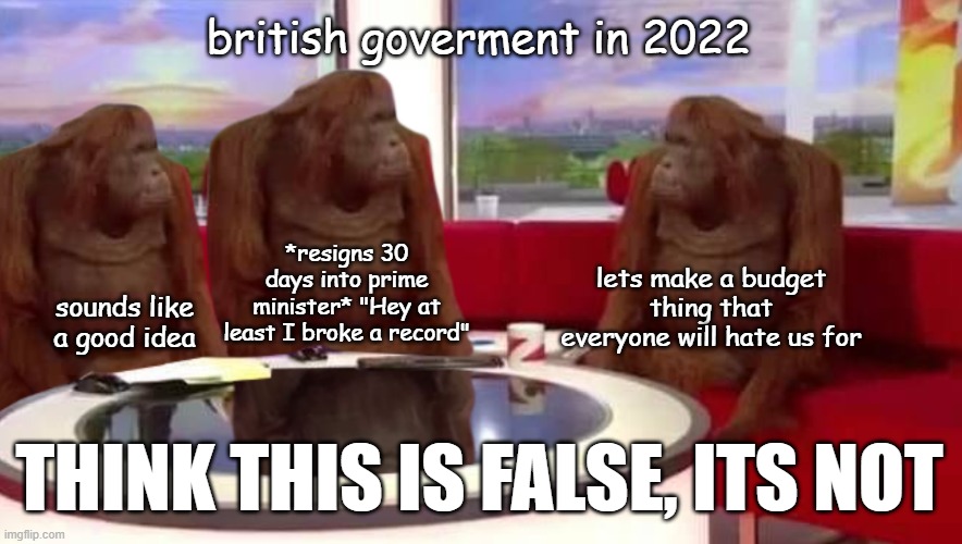 this is real lol | british goverment in 2022; *resigns 30 days into prime minister* "Hey at least I broke a record"; lets make a budget thing that everyone will hate us for; sounds like a good idea; THINK THIS IS FALSE, ITS NOT | image tagged in where monkey,true fact,you have been eternally cursed for reading the tags,funny,political meme,british goverment | made w/ Imgflip meme maker