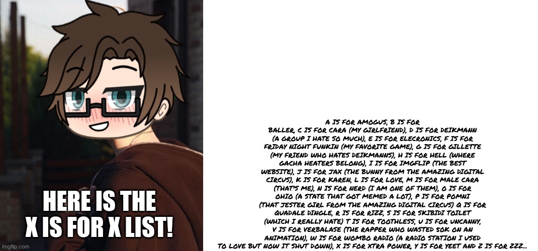 The FULL X is for X list! | A IS FOR AMOGUS, B IS FOR BALLER, C IS FOR CARA (MY GIRLFRIEND), D IS FOR DEIKMANN (A GROUP I HATE SO MUCH), E IS FOR ELECRONICS, F IS FOR FRIDAY NIGHT FUNKIN (MY FAVORITE GAME), G IS FOR GILLETTE (MY FRIEND WHO HATES DEIKMANNS), H IS FOR HELL (WHERE GACHA HEATERS BELONG), I IS FOR IMGFLIP (THE BEST WEBSITE), J IS FOR JAX (THE BUNNY FROM THE AMAZING DIGITAL CIRCUS), K IS FOR KAREN, L IS FOR LOVE, M IS FOR MALE CARA (THAT'S ME), N IS FOR NERD (I AM ONE OF THEM), O IS FOR OHIO (A STATE THAT GOT MEMED A LOT), P IS FOR POMNI (THAT JESTER GIRL FROM THE AMAZING DIGITAL CIRCUS) Q IS FOR QUADALE DINGLE, R IS FOR RIZZ, S IS FOR SKIBIDI TOILET (WHICH I REALLY HATE) T IS FOR TOOTHLESS, U IS FOR UNCANNY, V IS FOR VERBALASE (THE RAPPER WHO WASTED 50K ON AN ANIMATION), W IS FOR WOMBO RADIO (A RADIO STATION I USED TO LOVE BUT NOW IT SHUT DOWN), X IS FOR XTRA POWER, Y IS FOR YEET AND Z IS FOR ZZZ... HERE IS THE X IS FOR X LIST! | image tagged in male cara,pop up school 2,pus2,x is for x | made w/ Imgflip meme maker