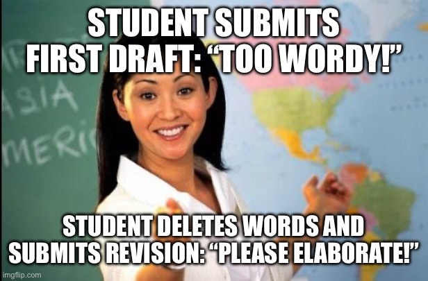 Unhelpful teacher | STUDENT SUBMITS FIRST DRAFT: “TOO WORDY!”; STUDENT DELETES WORDS AND SUBMITS REVISION: “PLEASE ELABORATE!” | image tagged in unhelpful teacher | made w/ Imgflip meme maker
