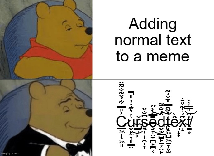 Normal text < Cursed text | Adding normal text to a meme; C̷̲͖̞̖͖͈͐̎̿͋́̆͊̐͌̈u̴̬̙̼͉͈͇̤̔͛͊̇̓̎̚͜r̴̡͇͍͕̆s̵̨͍̣̹̦̯̟͎͆̐̌ȩ̴̞̤̼̪̙̪͔̄̿̀̀̋͜͠d̵̢̬̼̲̺̙̠͙̯̙̈́̐͌͠t̵̝͖̺͖̰̞̬̫̽͂̑̿͋̈́͂ề̷̘̝̟x̴̝͂́̾͊̊̆̇͘t̸̳͙̑̊̿̓̇͝ | image tagged in memes,tuxedo winnie the pooh | made w/ Imgflip meme maker
