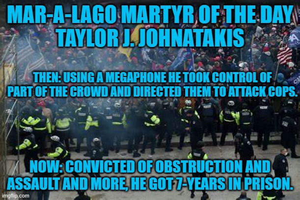 He represented himself in court, and lost. | MAR-A-LAGO MARTYR OF THE DAY
TAYLOR J. JOHNATAKIS; THEN: USING A MEGAPHONE HE TOOK CONTROL OF PART OF THE CROWD AND DIRECTED THEM TO ATTACK COPS. NOW: CONVICTED OF OBSTRUCTION AND ASSAULT AND MORE, HE GOT 7-YEARS IN PRISON. | image tagged in politics | made w/ Imgflip meme maker