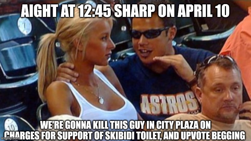 Bro explaining | AIGHT AT 12:45 SHARP ON APRIL 10 WE'RE GONNA KILL THIS GUY IN CITY PLAZA ON CHARGES FOR SUPPORT OF SKIBIDI TOILET, AND UPVOTE BEGGING | image tagged in bro explaining | made w/ Imgflip meme maker