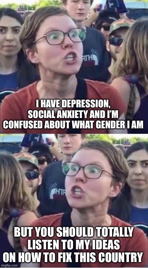 Angry Liberal Hypocrite | I HAVE DEPRESSION, SOCIAL ANXIETY AND I’M CONFUSED ABOUT WHAT GENDER I AM; BUT YOU SHOULD TOTALLY LISTEN TO MY IDEAS ON HOW TO FIX THIS COUNTRY | image tagged in angry liberal hypocrite | made w/ Imgflip meme maker