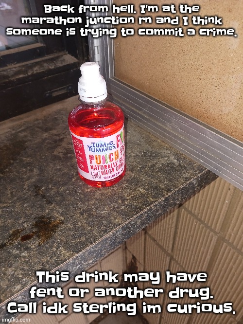 It was just there. | Back from hell. I'm at the marathon junction rn and I think someone is trying to commit a crime. This drink may have fent or another drug. Call idk sterling im curious. | made w/ Imgflip meme maker