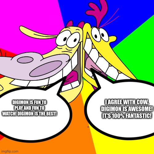 Even Cow and Chicken love Digimon | I AGREE WITH COW. DIGIMON IS AWESOME! IT'S 100% FANTASTIC! DIGIMON IS FUN TO PLAY AND FUN TO WATCH! DIGIMON IS THE BEST! | image tagged in blank colored background | made w/ Imgflip meme maker