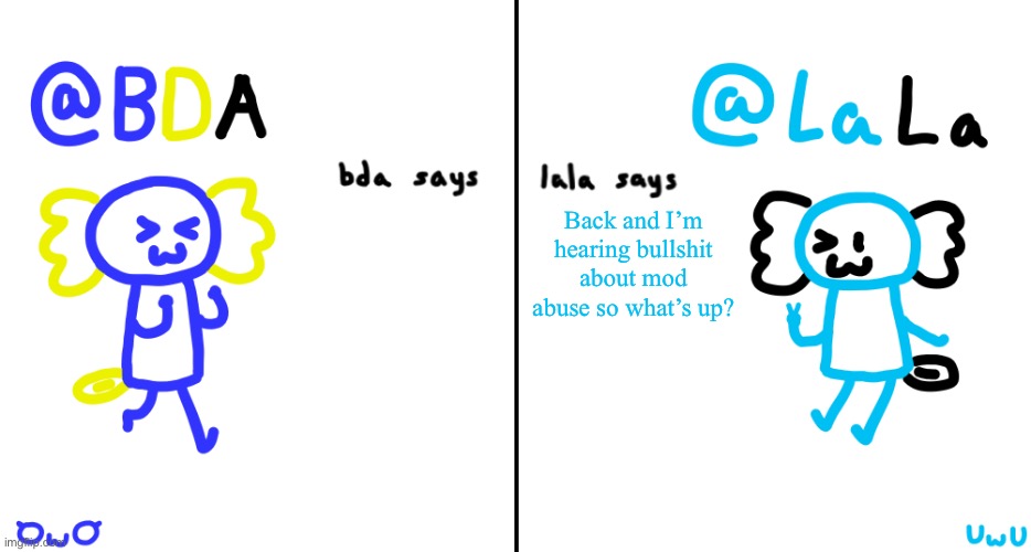 bda and lala announcment temp | Back and I’m hearing bullshit about mod abuse so what’s up? | image tagged in bda and lala announcment temp | made w/ Imgflip meme maker