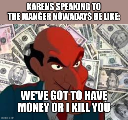 We got to have money | KARENS SPEAKING TO THE MANGER NOWADAYS BE LIKE:; WE'VE GOT TO HAVE MONEY OR I KILL YOU | image tagged in we got to have money | made w/ Imgflip meme maker