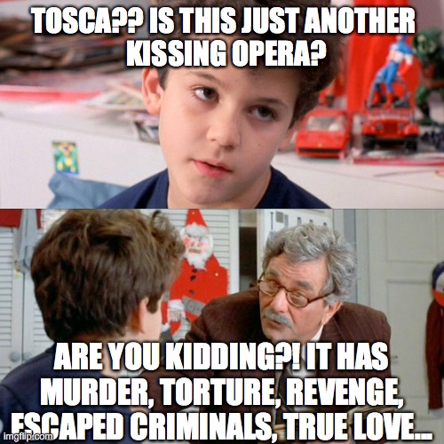 Tosca | TOSCA?? IS THIS JUST ANOTHER 
KISSING OPERA? ARE YOU KIDDING?! IT HAS MURDER, TORTURE, REVENGE, ESCAPED CRIMINALS, TRUE LOVE... | image tagged in tosca,puccini,opera | made w/ Imgflip meme maker