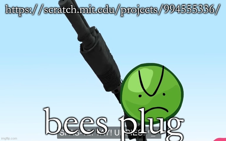 you NEED THIS!!!!!!!!!!!!! GUARANTEED IT WILL MAKE YOUR LIFE BETTER!!!!!!!!!!!!!!!!!! INSTANTLY!!!!!!!!!!!!!!!!!!!!!!!!!!!!!!!!! | https://scratch.mit.edu/projects/994555336/; bees plug | image tagged in uppies | made w/ Imgflip meme maker