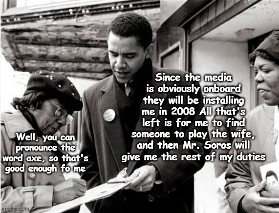 Barry Soetoro "The Early Years" | Since the media is obviously onboard they will be installing me in 2008 All that's left is for me to find someone to play the wife, and then Mr. Soros will give me the rest of my duties; Well, you can pronounce the word axe, so that's good enough fo me | image tagged in obama manchurian candidate meme | made w/ Imgflip meme maker