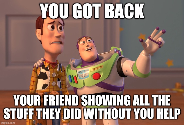 Fr | YOU GOT BACK; YOUR FRIEND SHOWING ALL THE STUFF THEY DID WITHOUT YOU HELP | image tagged in memes,x x everywhere | made w/ Imgflip meme maker