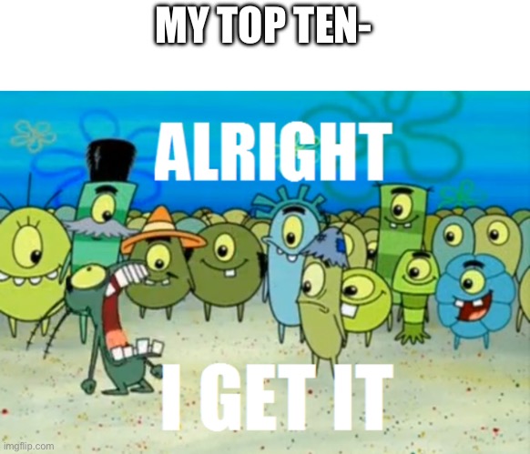 Alright I get It | MY TOP TEN- | image tagged in alright i get it | made w/ Imgflip meme maker