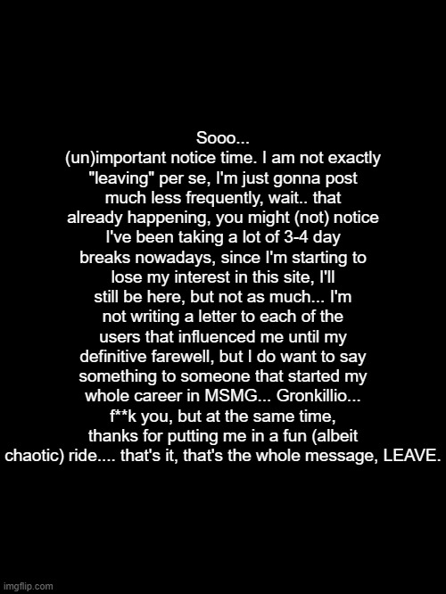 Sooo... (un)important notice time. I am not exactly "leaving" per se, I'm just gonna post much less frequently, wait.. that already happening, you might (not) notice I've been taking a lot of 3-4 day breaks nowadays, since I'm starting to lose my interest in this site, I'll still be here, but not as much... I'm not writing a letter to each of the users that influenced me until my definitive farewell, but I do want to say something to someone that started my whole career in MSMG... Gronkillio... f**k you, but at the same time, thanks for putting me in a fun (albeit chaotic) ride.... that's it, that's the whole message, LEAVE. | made w/ Imgflip meme maker