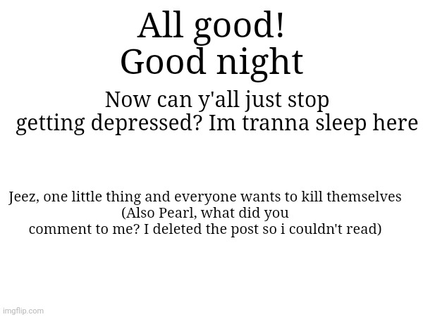:D ("Only if you believe") | All good!
Good night; Now can y'all just stop getting depressed? Im tranna sleep here; Jeez, one little thing and everyone wants to kill themselves
(Also Pearl, what did you comment to me? I deleted the post so i couldn't read) | made w/ Imgflip meme maker