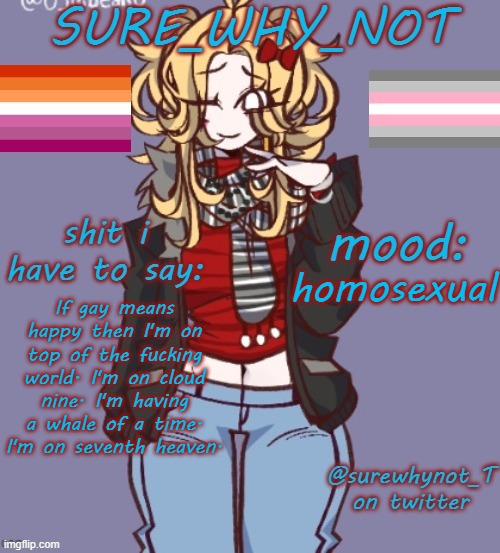 the joke is that I am very gay. | homosexual; If gay means happy then I'm on top of the fucking world. I'm on cloud nine. I'm having a whale of a time. I'm on seventh heaven. | image tagged in sure_why_not announcement template | made w/ Imgflip meme maker